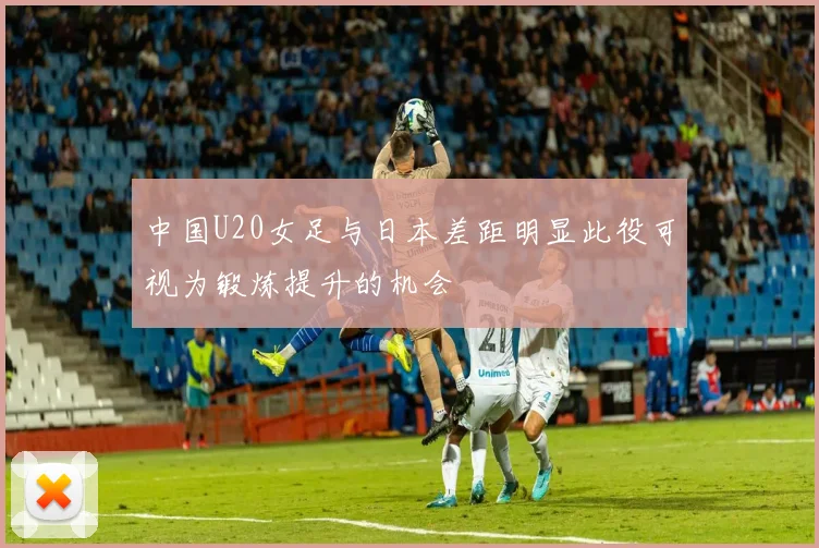 中国U20女足与日本差距明显此役可视为锻炼提升的机会
