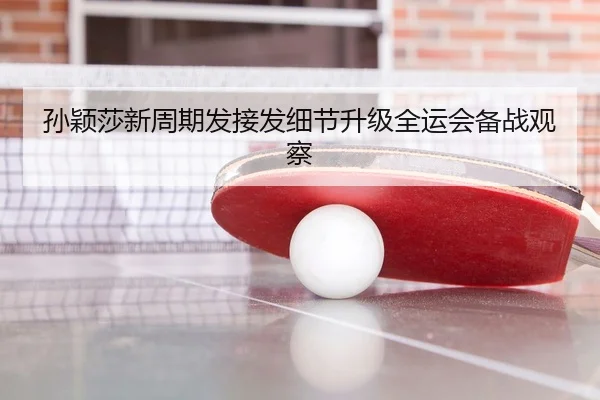 孙颖莎新周期发接发细节升级全运会备战观察